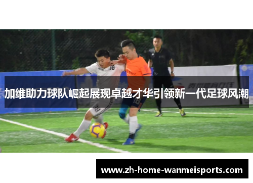 加维助力球队崛起展现卓越才华引领新一代足球风潮