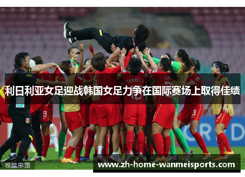 利日利亚女足迎战韩国女足力争在国际赛场上取得佳绩